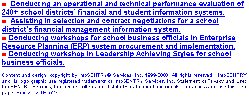 Text Box: ■  Conducting an operational and technical performance evaluation of 240+ school districts financial and student information systems.■  Assisting in selection and contract negotiations for a school districts financial management information system.■ Conducting workshops for school business officials in Enterprise Resource Planning (ERP) system procurement and implementation.■ Conducting workshop in Leadership Achieving Styles for school business officials. Content and design, copyright by InfoSENTRY Services, Inc. 1999-2008. All rights reserved.  InfoSENTRY and its logo graphic are registered trademarks of InfoSENTRY Services, Inc. Statement of Privacy and Use: InfoSENTRY Services, Inc. neither collects nor distributes data about  individuals who access and use this web page. Rev: 2.0:20080523..